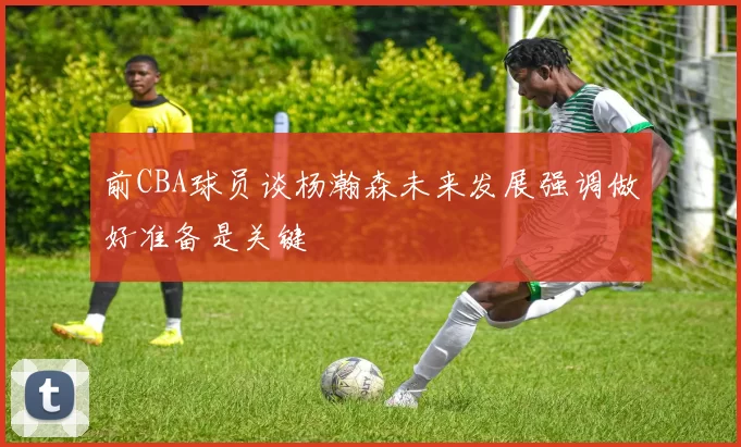 前CBA球员谈杨瀚森未来发展强调做好准备是关键