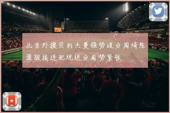 北京外援贝利杰曼强势追分周琦陈盈骏接连犯规送分局势紧张