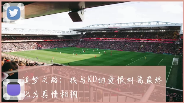追梦之路：我与KD的爱恨纠葛最终化为真情相拥