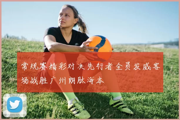 常规赛精彩对决先行者全员发威客场战胜广州朗肽海本