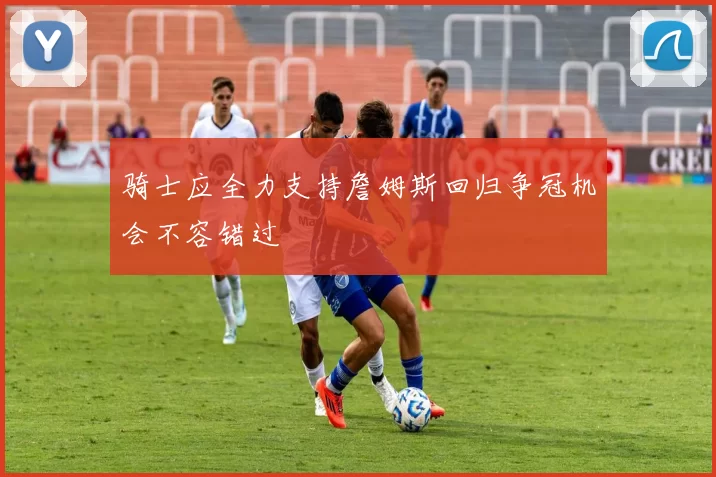 骑士应全力支持詹姆斯回归争冠机会不容错过