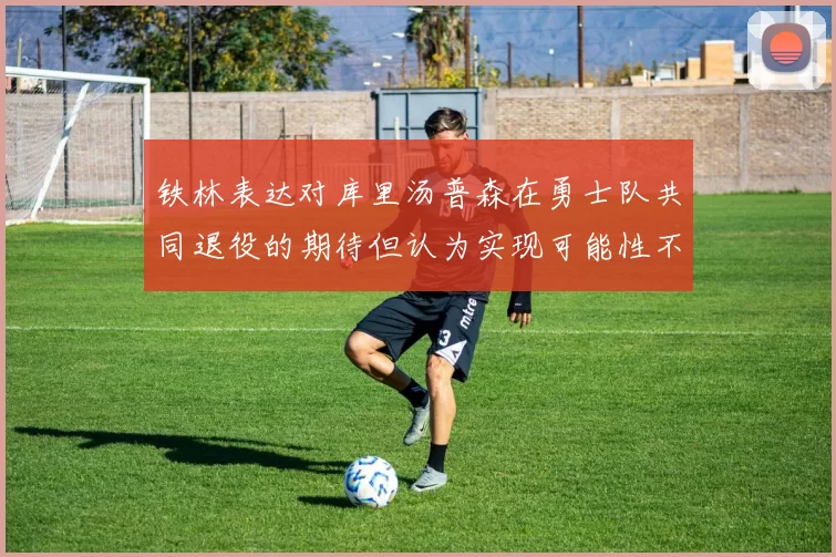 铁林表达对库里汤普森在勇士队共同退役的期待但认为实现可能性不大